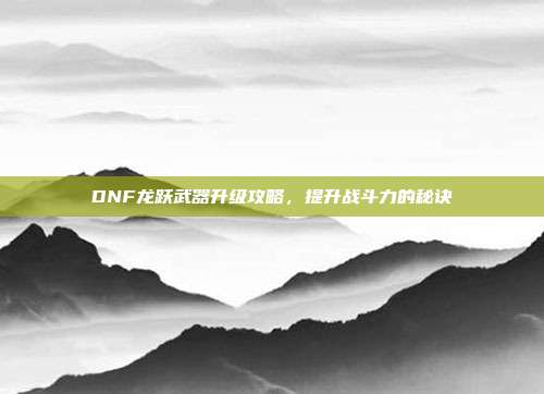 DNF龙跃武器升级攻略,提升战斗力的秘诀