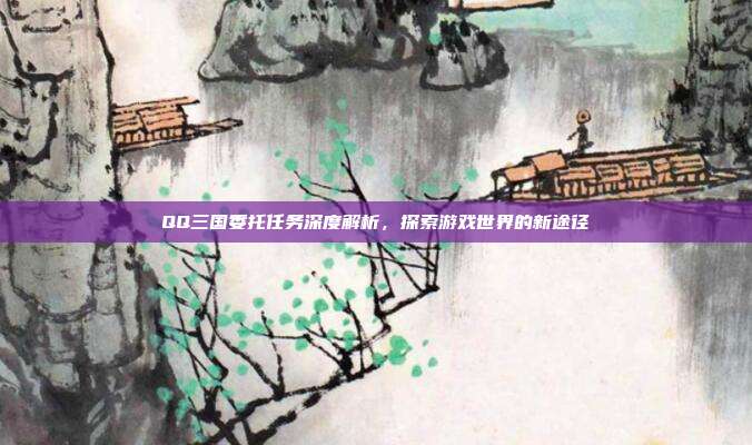 QQ三国委托任务深度解析,探索游戏世界的新途径