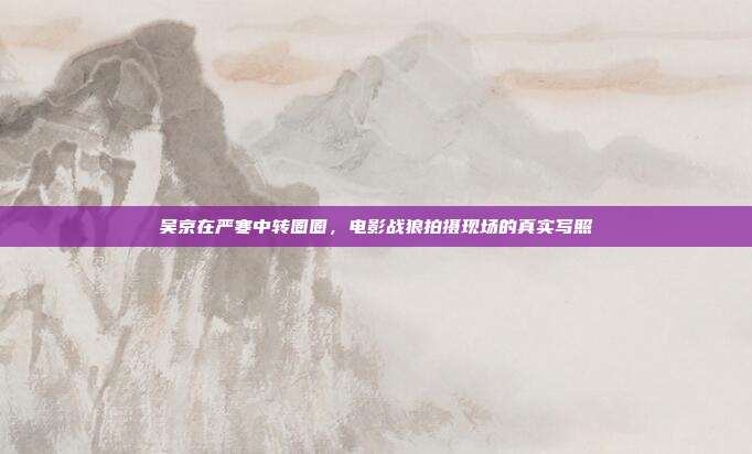 吴京在严寒中转圈圈,电影战狼拍摄现场的真实写照