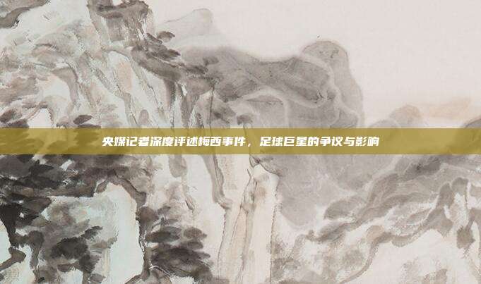 央媒记者深度评述梅西事件,足球巨星的争议与影响