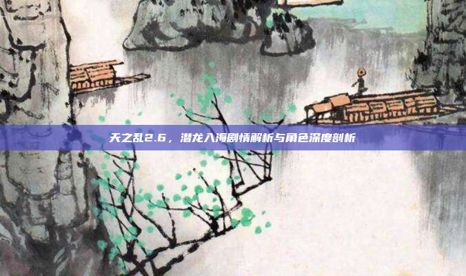天之乱2.6,潜龙入海剧情解析与角色深度剖析
