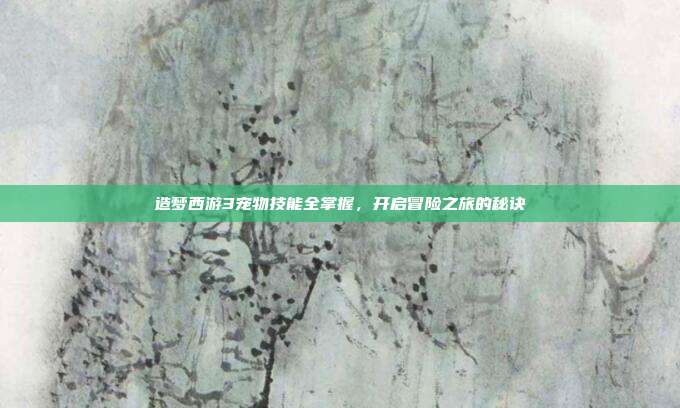 造梦西游3宠物技能全掌握,开启冒险之旅的秘诀