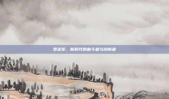 罗志军,新时代的奋斗者与创新者