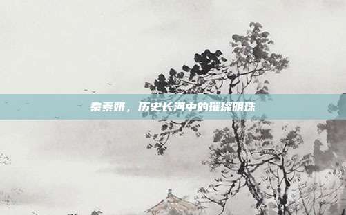 秦素妍,历史长河中的璀璨明珠