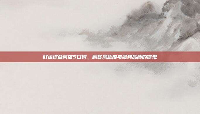好运综合商店5口碑,顾客满意度与服务品质的体现