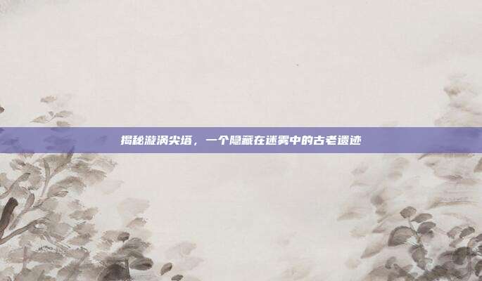 揭秘漩涡尖塔,一个隐藏在迷雾中的古老遗迹