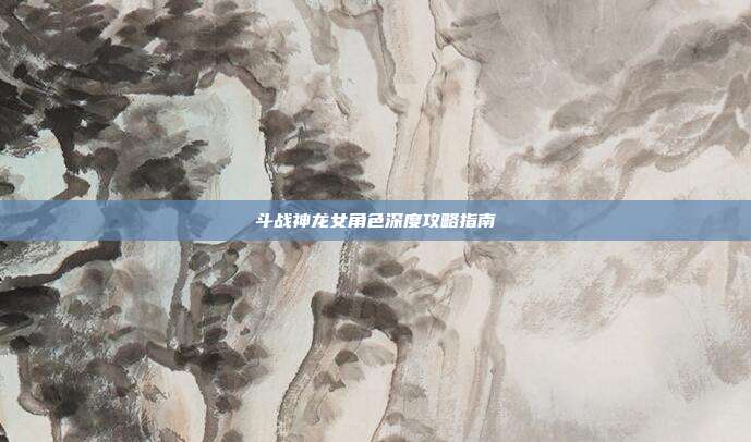 斗战神龙女角色深度攻略指南
