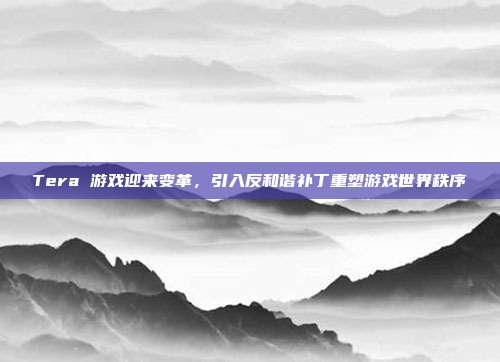 Tera 游戏迎来变革,引入反和谐补丁重塑游戏世界秩序