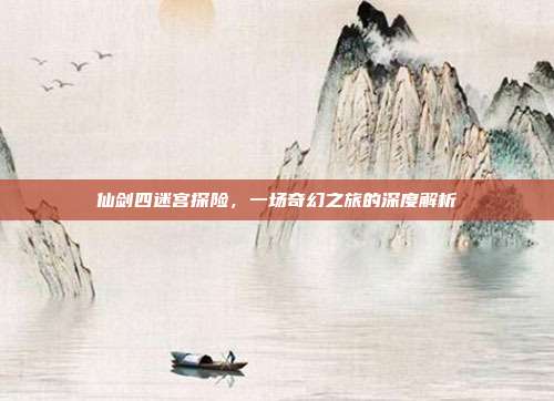 仙剑四迷宫探险,一场奇幻之旅的深度解析