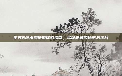 伊苏6绿水洞地图探索指南,揭秘隐藏的秘密与挑战