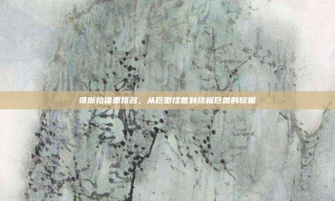 哥斯拉体重排名,从巨型怪兽到终极巨兽的较量