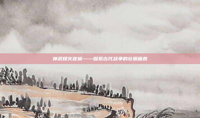 神武烽火连城——探索古代战争的壮丽画卷