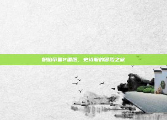 炽焰帝国2国服,史诗般的冒险之旅