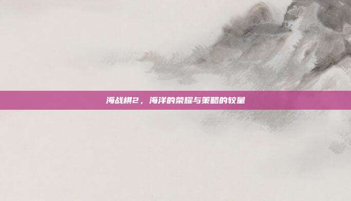 海战棋2,海洋的荣耀与策略的较量