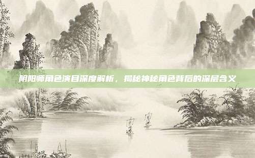阴阳师角色演目深度解析,揭秘神秘角色背后的深层含义