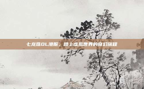 七龙珠OL港服,踏上虚拟世界的奇幻旅程