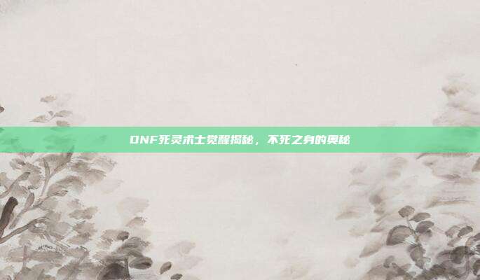 DNF死灵术士觉醒揭秘,不死之身的奥秘