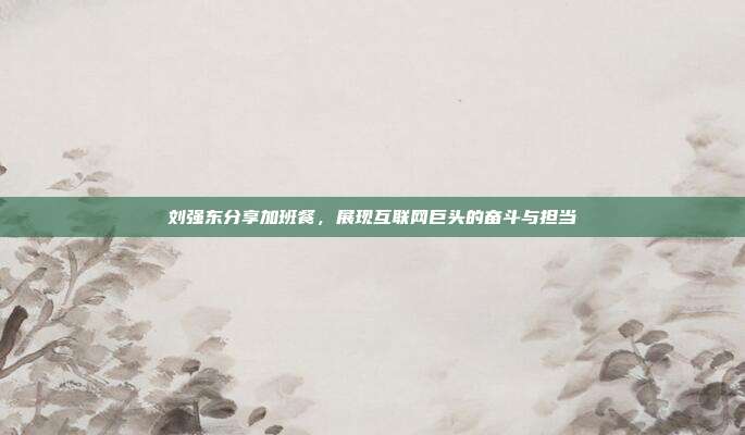 刘强东分享加班餐,展现互联网巨头的奋斗与担当