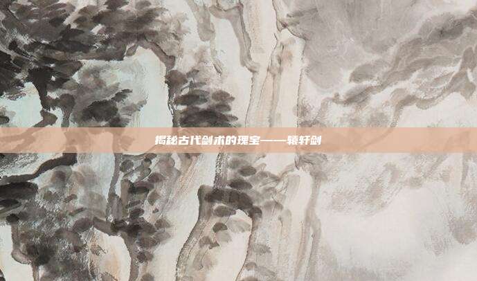 揭秘古代剑术的瑰宝——辕轩剑