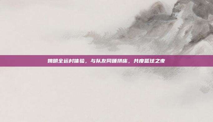 姚明全运村体验,与队友同睡拼床,共度篮球之夜