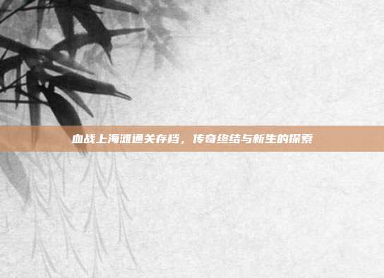 血战上海滩通关存档,传奇终结与新生的探索