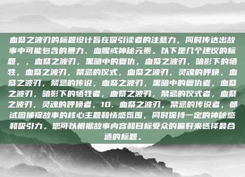 血祭之波刃的标题设计旨在吸引读者的注意力,同时传达出故事中可能包含的暴力、血腥或神秘元素。以下是几个建议的标题,,血祭之波刃,黑暗中的复仇,血祭之波刃,暗影下的牺牲,血祭之波刃,禁忌的仪式,血祭之波刃,灵魂的呼唤,血祭之波刃,禁忌的传说,血祭之波刃,黑暗中的复仇者,血祭之波刃,暗影下的牺牲者,血祭之波刃,禁忌的仪式者,血祭之波刃,灵魂的呼唤者,10. 血祭之波刃,禁忌的传说者,都试图捕捉故事的核心主题和情感氛围,同时保持一定的神秘感和吸引力。您可以根据故事内容和目标受众的偏好来选择最合适的标题。