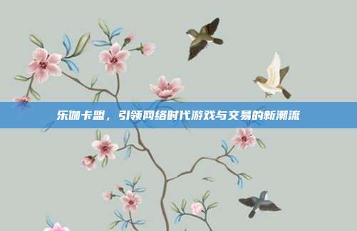 乐伽卡盟,引领网络时代游戏与交易的新潮流