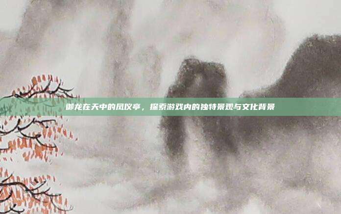 御龙在天中的凤仪亭,探索游戏内的独特景观与文化背景
