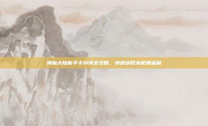 神魔大陆新手卡补领全攻略,快速获取未使用福利