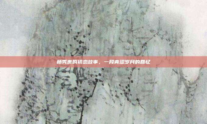 杨秀惠的初恋故事,一段青涩岁月的回忆