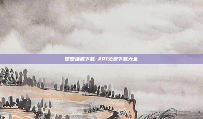 嘿嘿连载下载汅API免费下载大全