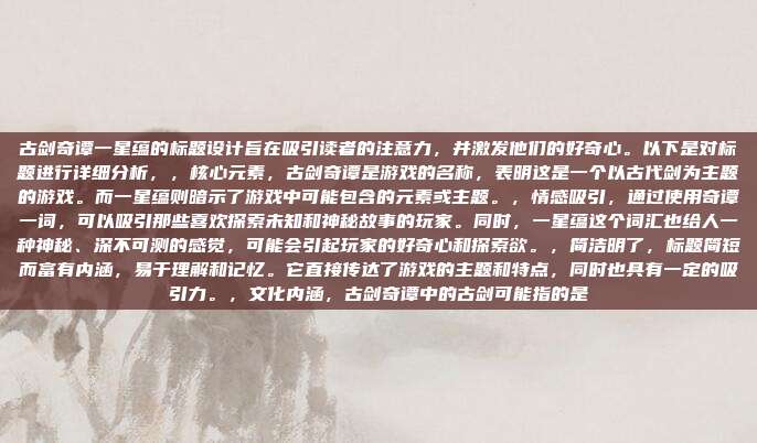 古剑奇谭一星蕴的标题设计旨在吸引读者的注意力,并激发他们的好奇心。以下是对标题进行详细分析,,核心元素,古剑奇谭是游戏的名称,表明这是一个以古代剑为主题的游戏。而一星蕴则暗示了游戏中可能包含的元素或主题。,情感吸引,通过使用奇谭一词,可以吸引那些喜欢探索未知和神秘故事的玩家。同时,一星蕴这个词汇也给人一种神秘、深不可测的感觉,可能会引起玩家的好奇心和探索欲。,简洁明了,标题简短而富有内涵,易于理解和记忆。它直接传达了游戏的主题和特点,同时也具有一定的吸引力。,文化内涵,古剑奇谭中的古剑可能指的是