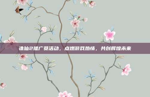 诛仙2推广员活动,点燃游戏热情,共创辉煌未来