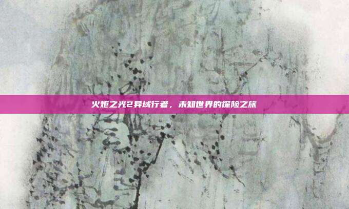 火炬之光2异域行者,未知世界的探险之旅