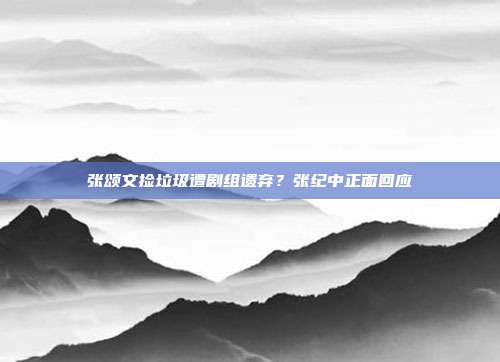 张颂文捡垃圾遭剧组遗弃?张纪中正面回应