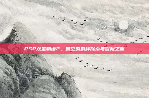 PSP双星物语2,时空的羁绊探索与冒险之旅