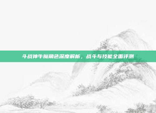 斗战神牛魔角色深度解析,战斗与技能全面评测