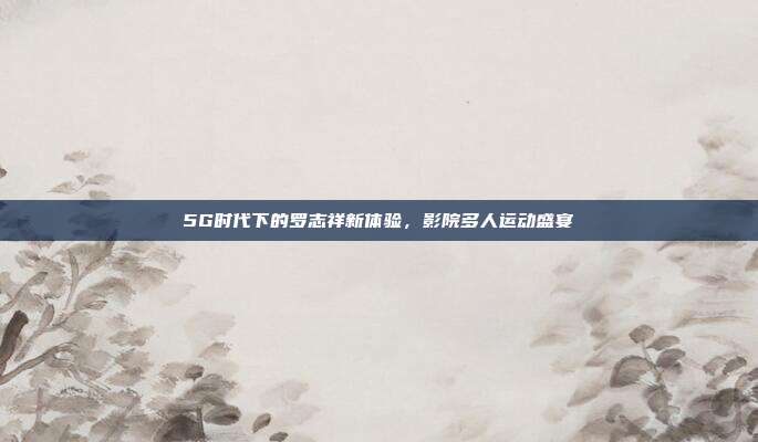 5G时代下的罗志祥新体验,影院多人运动盛宴