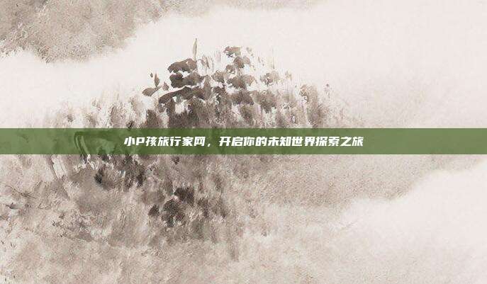 小P孩旅行家网,开启你的未知世界探索之旅