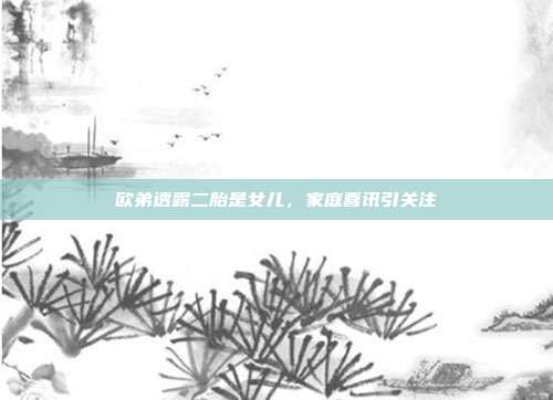欧弟透露二胎是女儿,家庭喜讯引关注