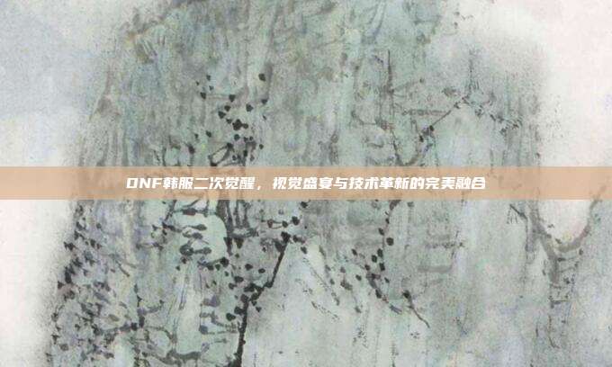 DNF韩服二次觉醒,视觉盛宴与技术革新的完美融合