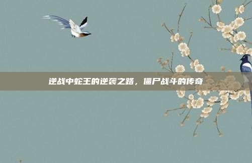 逆战中蛇王的逆袭之路,僵尸战斗的传奇
