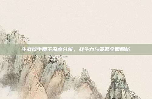 斗战神牛魔王深度分析,战斗力与策略全面解析