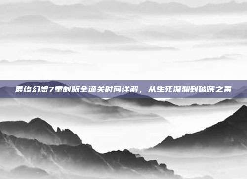 最终幻想7重制版全通关时间详解,从生死深渊到破晓之景