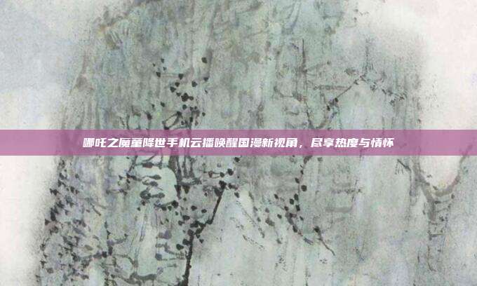 哪吒之魔童降世手机云播唤醒国漫新视角,尽享热度与情怀