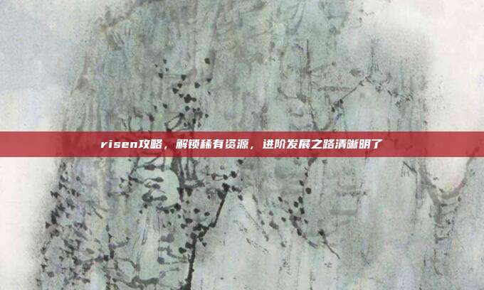 risen攻略,解锁稀有资源,进阶发展之路清晰明了