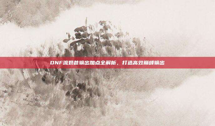 DNF流奶爸输出加点全解析,打造高效巅峰输出