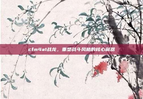 cfm4a1战龙,重塑战斗风格的核心利器