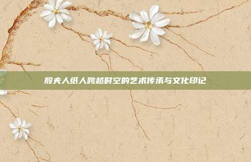 殷夫人纸人跨越时空的艺术传承与文化印记