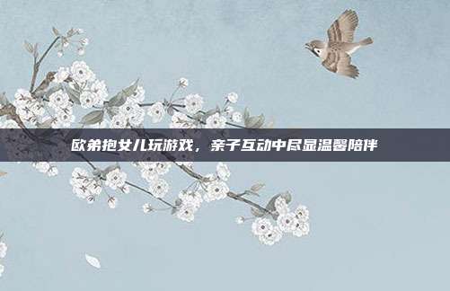 欧弟抱女儿玩游戏,亲子互动中尽显温馨陪伴